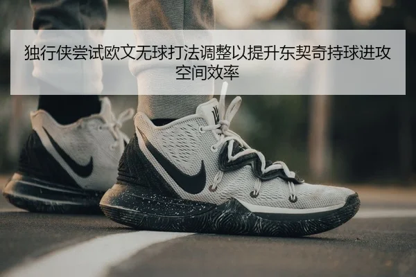 独行侠尝试欧文无球打法调整以提升东契奇持球进攻空间效率