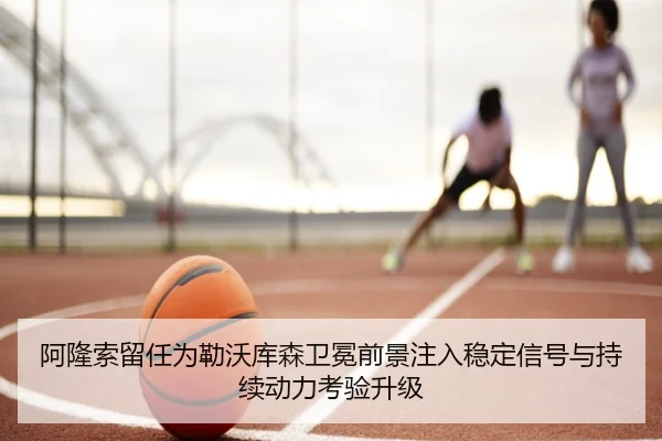 阿隆索留任为勒沃库森卫冕前景注入稳定信号与持续动力考验升级