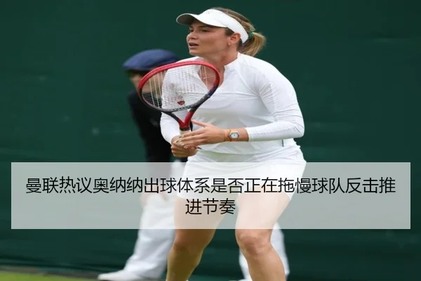 曼联热议奥纳纳出球体系是否正在拖慢球队反击推进节奏