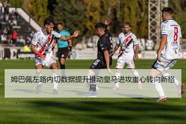 姆巴佩左路内切数据提升推动皇马进攻重心转向新格局