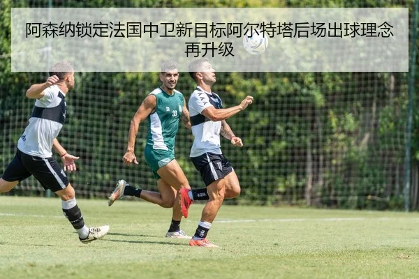 阿森纳锁定法国中卫新目标阿尔特塔后场出球理念再升级