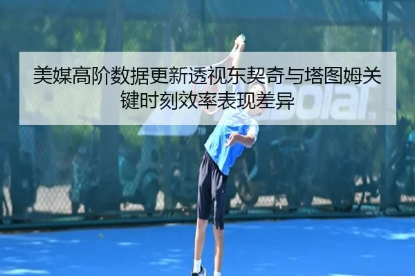 美媒高阶数据更新透视东契奇与塔图姆关键时刻效率表现差异