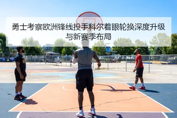 勇士考察欧洲锋线投手科尔着眼轮换深度升级与新赛季布局