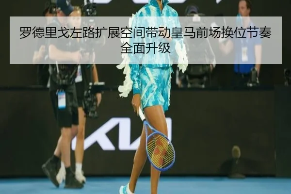 罗德里戈左路扩展空间带动皇马前场换位节奏全面升级